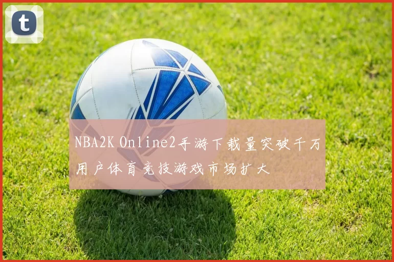 NBA2K Online2手游下载量突破千万用户体育竞技游戏市场扩大