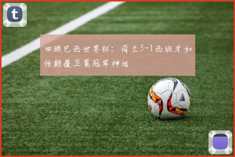 回顾巴西世界杯:荷兰5-1西班牙如何颠覆卫冕冠军神话