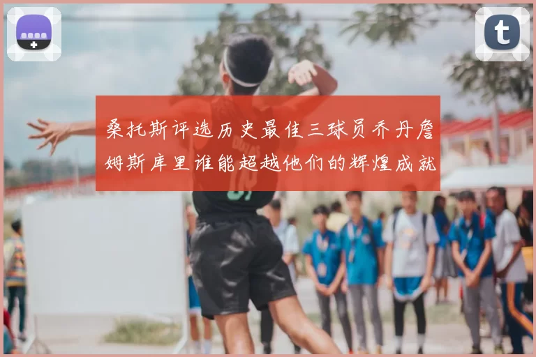 桑托斯评选历史最佳三球员乔丹詹姆斯库里谁能超越他们的辉煌成就