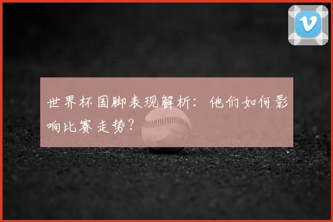世界杯国脚表现解析：他们如何影响比赛走势？