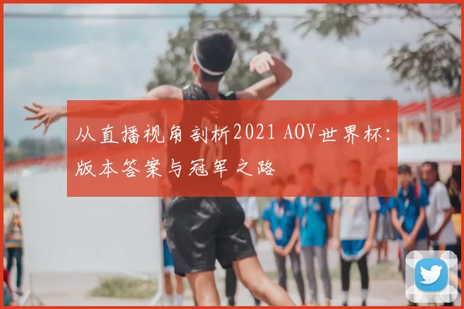 从直播视角剖析2021 AOV世界杯:版本答案与冠军之路