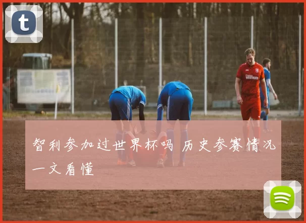 智利参加过世界杯吗 历史参赛情况一文看懂