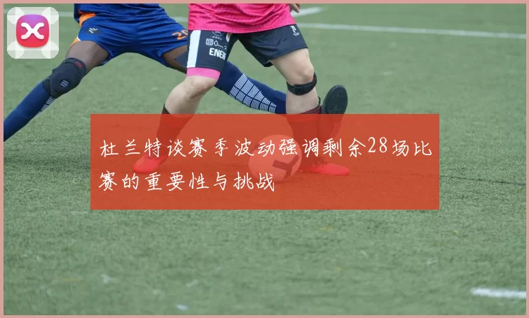 杜兰特谈赛季波动强调剩余28场比赛的重要性与挑战