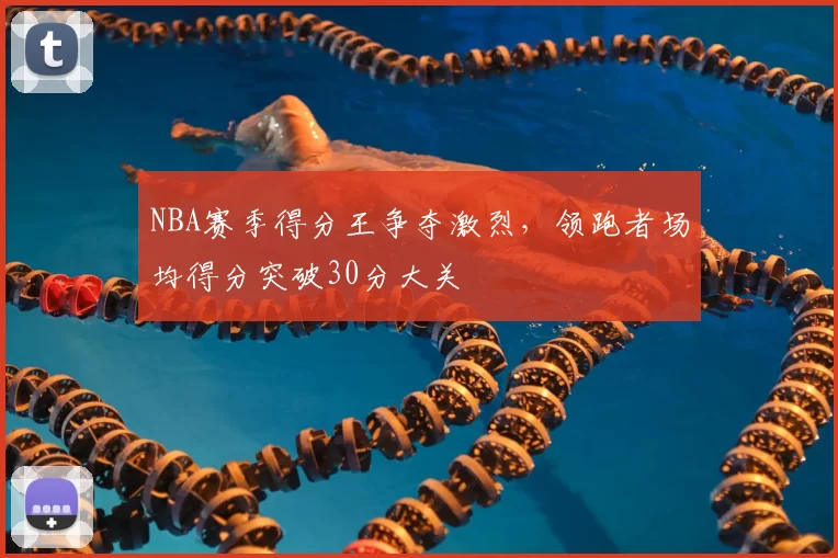 NBA赛季得分王争夺激烈，领跑者场均得分突破30分大关