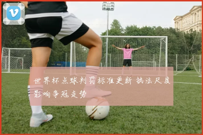 世界杯点球判罚标准更新 执法尺度影响争冠走势