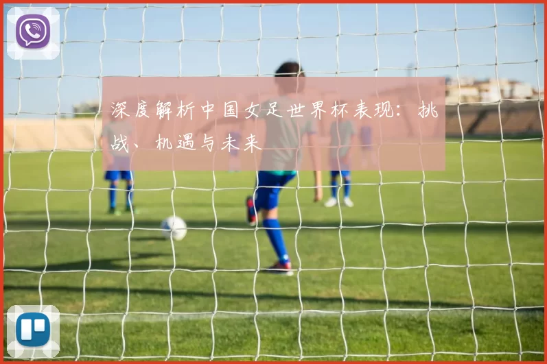 深度解析中国女足世界杯表现：挑战、机遇与未来