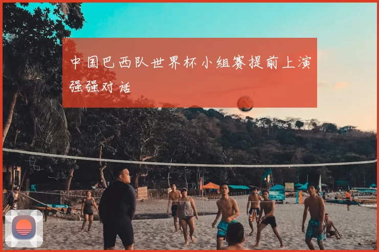 中国巴西队世界杯小组赛提前上演强强对话