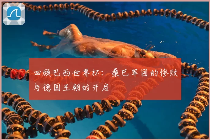 回顾巴西世界杯:桑巴军团的惨败与德国王朝的开启