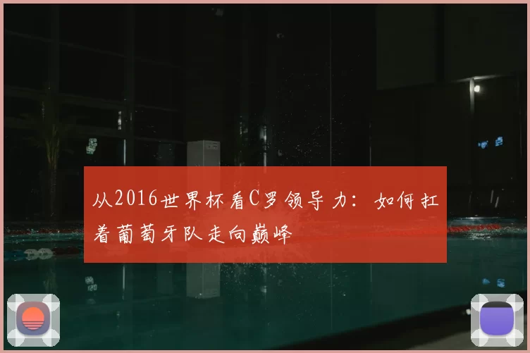 从2016世界杯看C罗领导力:如何扛着葡萄牙队走向巅峰