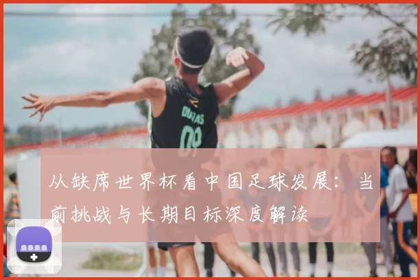 从缺席世界杯看中国足球发展：当前挑战与长期目标深度解读