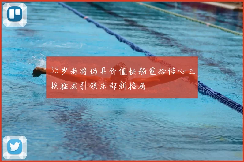 35岁老将仍具价值快船重拾信心三核猛龙引领东部新格局