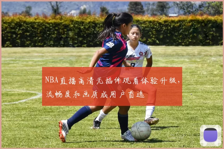 NBA直播高清无插件观看体验升级,流畅度和画质成用户首选