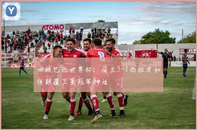 回顾巴西世界杯:荷兰5-1西班牙如何颠覆卫冕冠军神话