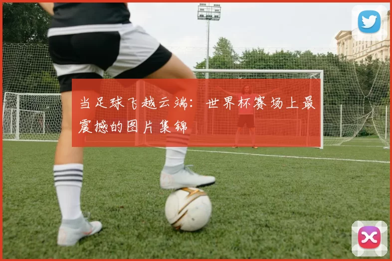 当足球飞越云端:世界杯赛场上最震撼的图片集锦