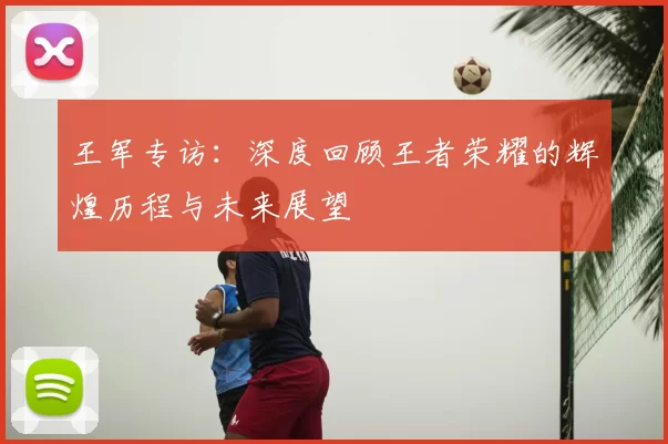 王军专访:深度回顾王者荣耀的辉煌历程与未来展望