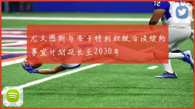 尤文图斯与洛卡特利积极洽谈续约事宜计划延长至2030年