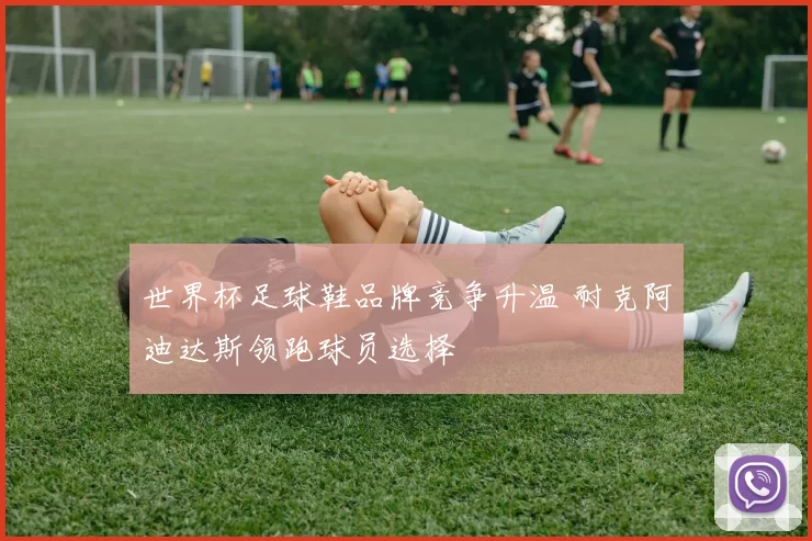 世界杯足球鞋品牌竞争升温 耐克阿迪达斯领跑球员选择