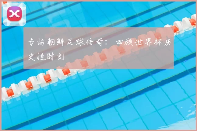 专访朝鲜足球传奇:回顾世界杯历史性时刻