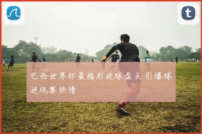 巴西世界杯最精彩进球盘点 引爆球迷观赛热情