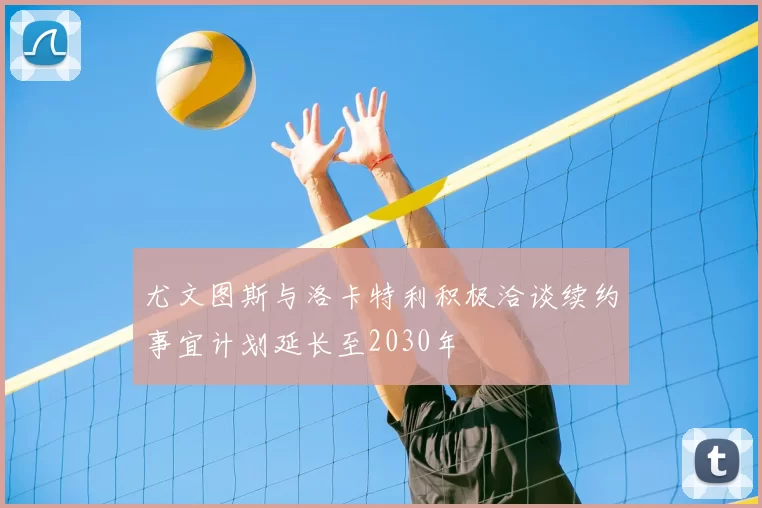 尤文图斯与洛卡特利积极洽谈续约事宜计划延长至2030年
