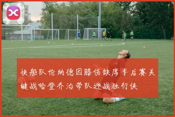快船队伦纳德因膝伤缺席季后赛关键战哈登乔治带队迎战独行侠