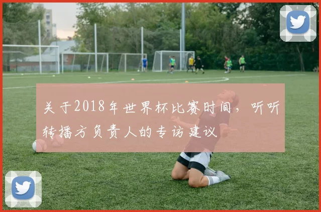 关于2018年世界杯比赛时间,听听转播方负责人的专访建议