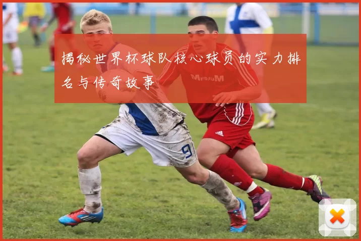 揭秘世界杯球队核心球员的实力排名与传奇故事