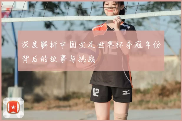 深度解析中国女足世界杯夺冠年份背后的故事与挑战