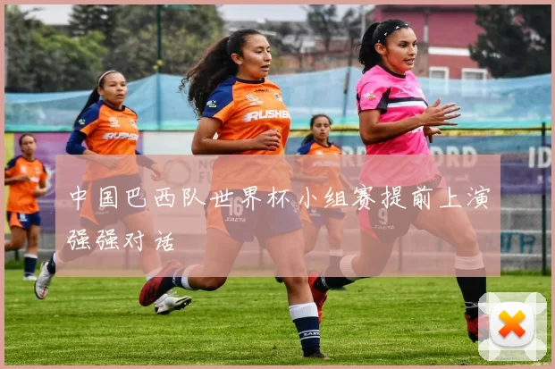 中国巴西队世界杯小组赛提前上演强强对话