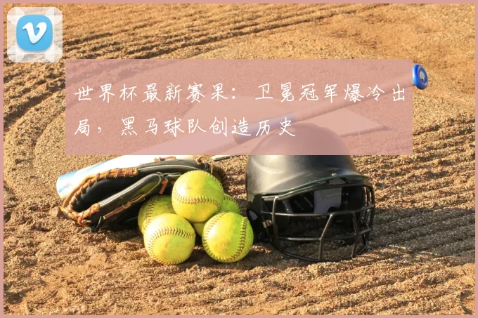 世界杯最新赛果:卫冕冠军爆冷出局,黑马球队创造历史