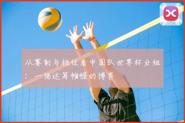 从赛制与档位看中国队世界杯分组:一场运筹帷幄的博弈