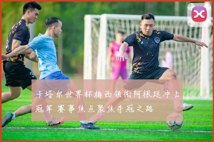 卡塔尔世界杯梅西领衔阿根廷冲击冠军 赛事焦点聚焦夺冠之路