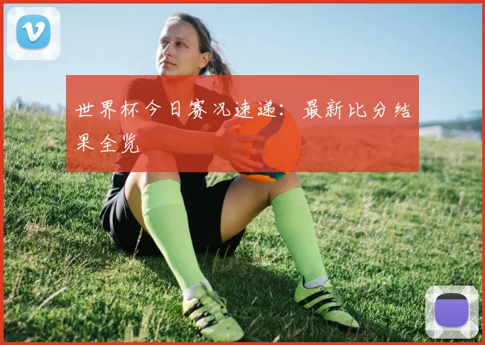 世界杯今日赛况速递:最新比分结果全览