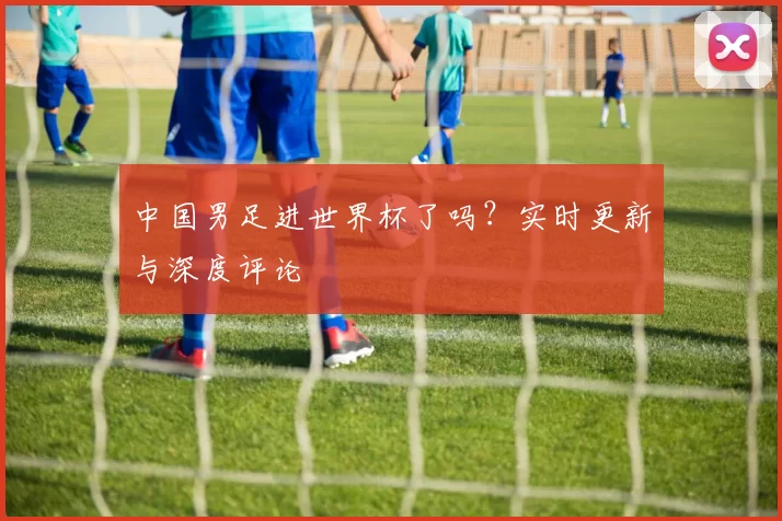 中国男足进世界杯了吗？实时更新与深度评论
