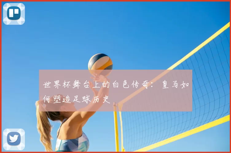 世界杯舞台上的白色传奇：皇马如何塑造足球历史