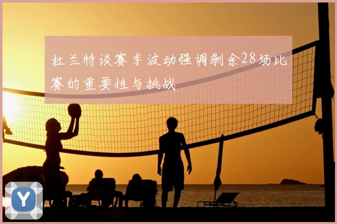 杜兰特谈赛季波动强调剩余28场比赛的重要性与挑战
