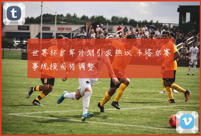 世界杯扩军计划引发热议 卡塔尔赛事规模或将调整
