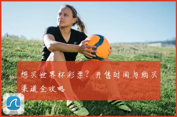 想买世界杯彩票？开售时间与购买渠道全攻略