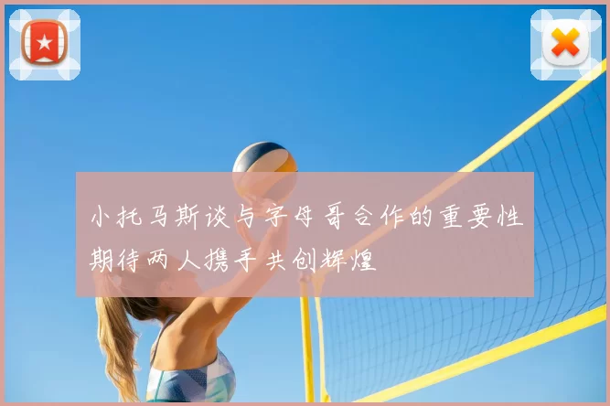 小托马斯谈与字母哥合作的重要性期待两人携手共创辉煌