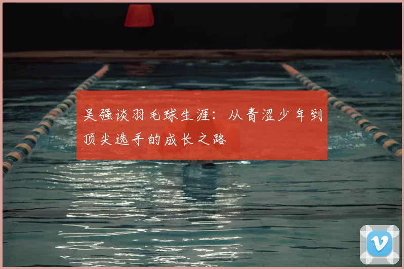 吴强谈羽毛球生涯:从青涩少年到顶尖选手的成长之路