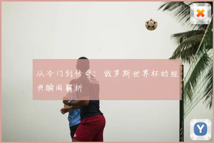 从冷门到传奇:俄罗斯世界杯的经典瞬间解析