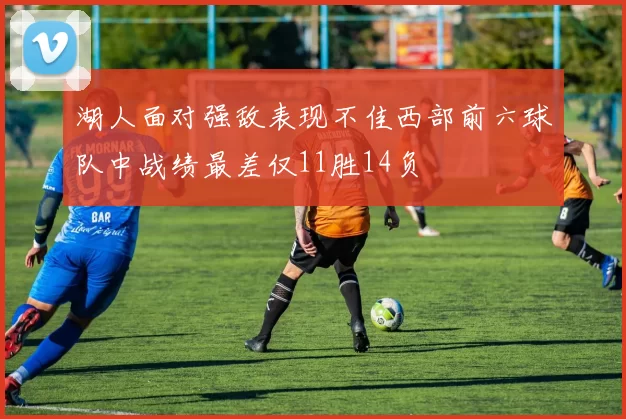 湖人面对强敌表现不佳西部前六球队中战绩最差仅11胜14负