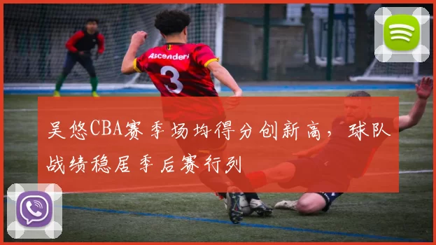吴悠CBA赛季场均得分创新高，球队战绩稳居季后赛行列