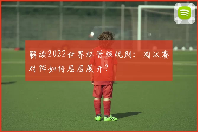 解读2022世界杯晋级规则：淘汰赛对阵如何层层展开？