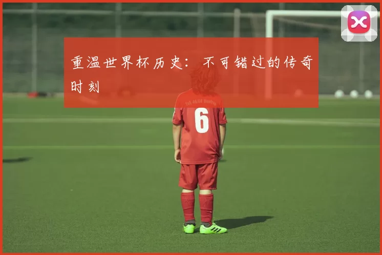 重温世界杯历史:不可错过的传奇时刻