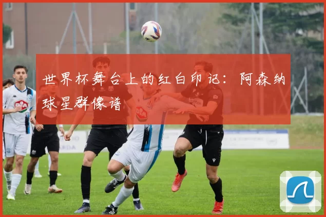 世界杯舞台上的红白印记：阿森纳球星群像谱
