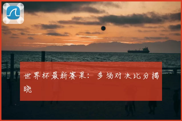 世界杯最新赛果:多场对决比分揭晓