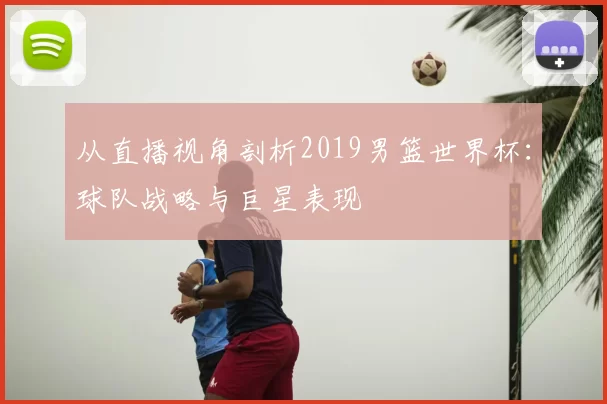 从直播视角剖析2019男篮世界杯：球队战略与巨星表现