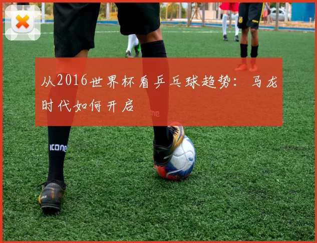 从2016世界杯看乒乓球趋势：马龙时代如何开启