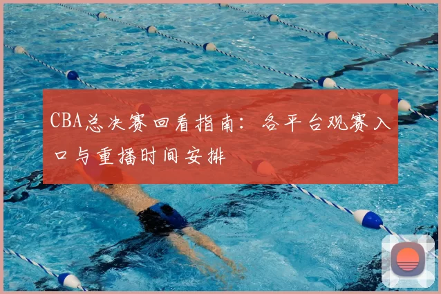 CBA总决赛回看指南:各平台观赛入口与重播时间安排